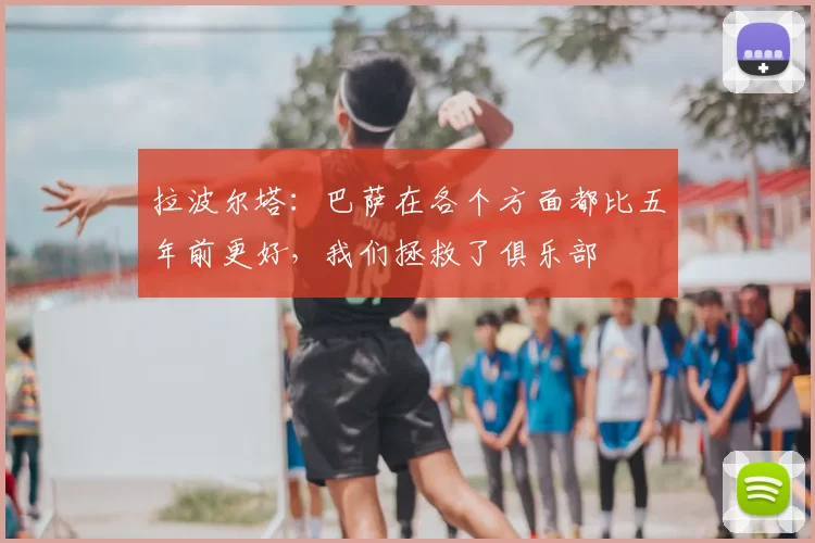 拉波尔塔：巴萨在各个方面都比五年前更好，我们拯救了俱乐部