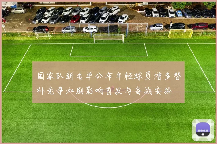 国家队新名单公布年轻球员增多替补竞争加剧影响首发与备战安排