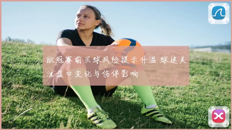 欧冠赛前买球风险提示升温 球迷关注盘口变化与伤停影响