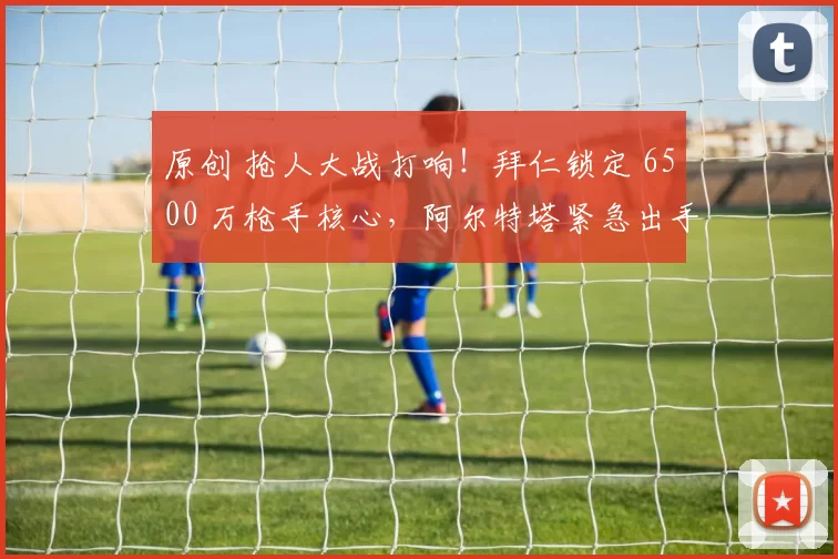 原创 抢人大战打响！拜仁锁定 6500 万枪手核心，阿尔特塔紧急出手
