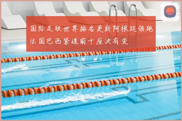 国际足联世界排名更新阿根廷领跑法国巴西紧追前十座次有变