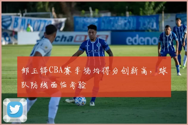 邹玉铎CBA赛季场均得分创新高，球队防线面临考验