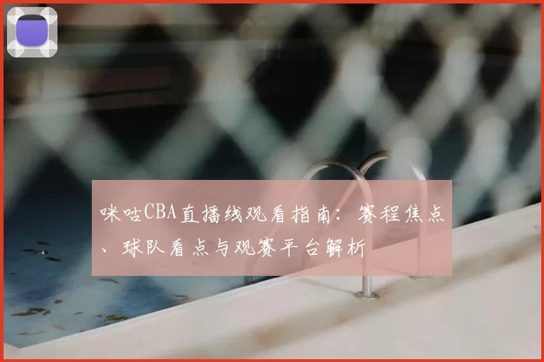 咪咕CBA直播线观看指南：赛程焦点、球队看点与观赛平台解析