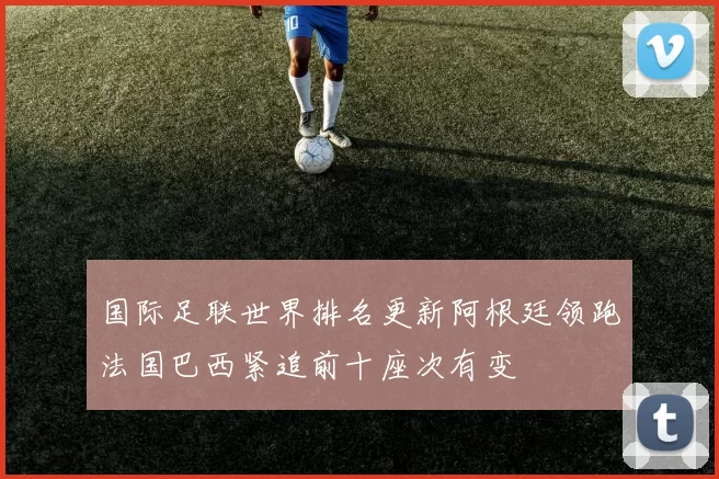 国际足联世界排名更新阿根廷领跑法国巴西紧追前十座次有变