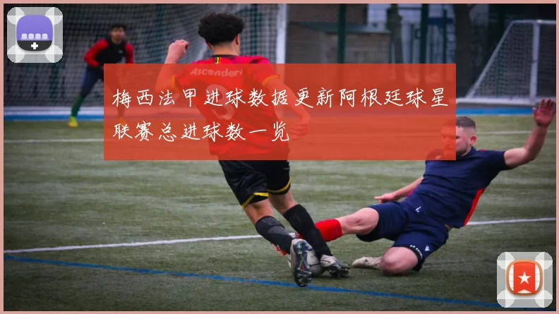 梅西法甲进球数据更新阿根廷球星联赛总进球数一览