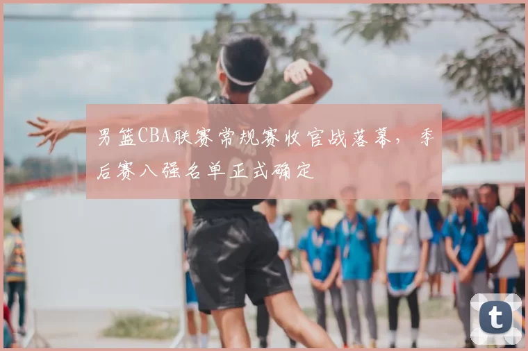 男篮CBA联赛常规赛收官战落幕，季后赛八强名单正式确定