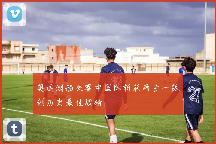 奥运划船决赛中国队斩获两金一银创历史最佳战绩