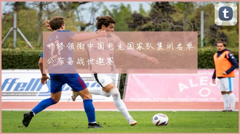 叶修领衔中国电竞国家队集训名单公布备战世邀赛