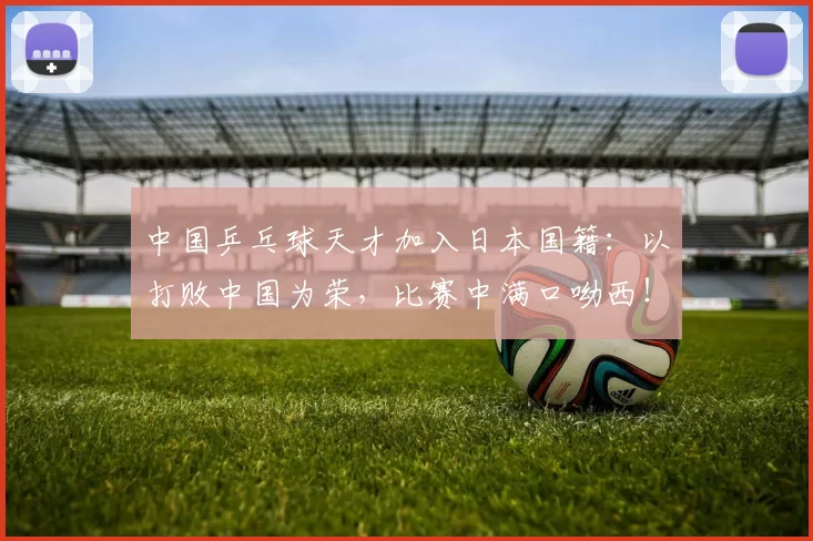 中国乒乓球天才加入日本国籍：以打败中国为荣，比赛中满口呦西！