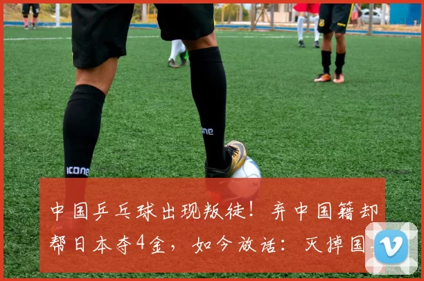 中国乒乓球出现叛徒！弃中国籍却帮日本夺4金，如今放话：灭掉国乒