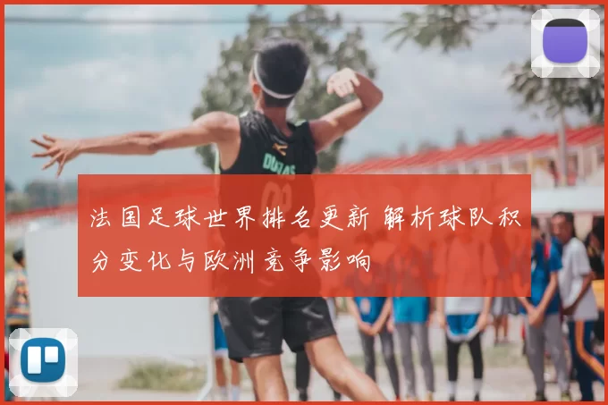法国足球世界排名更新 解析球队积分变化与欧洲竞争影响