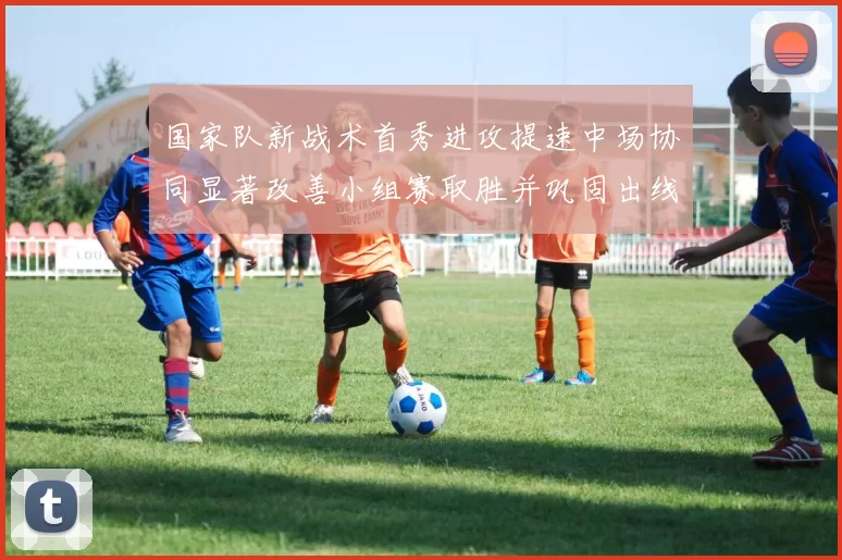 国家队新战术首秀进攻提速中场协同显著改善小组赛取胜并巩固出线希望