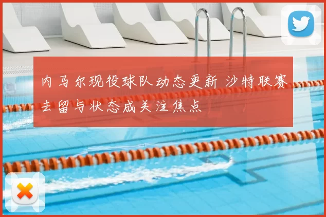 内马尔现役球队动态更新 沙特联赛去留与状态成关注焦点