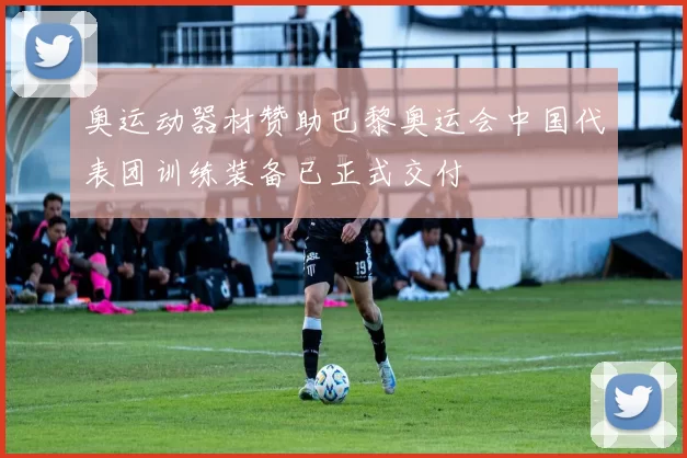 奥运动器材赞助巴黎奥运会中国代表团训练装备已正式交付