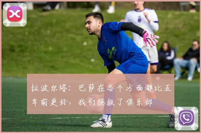 拉波尔塔：巴萨在各个方面都比五年前更好，我们拯救了俱乐部