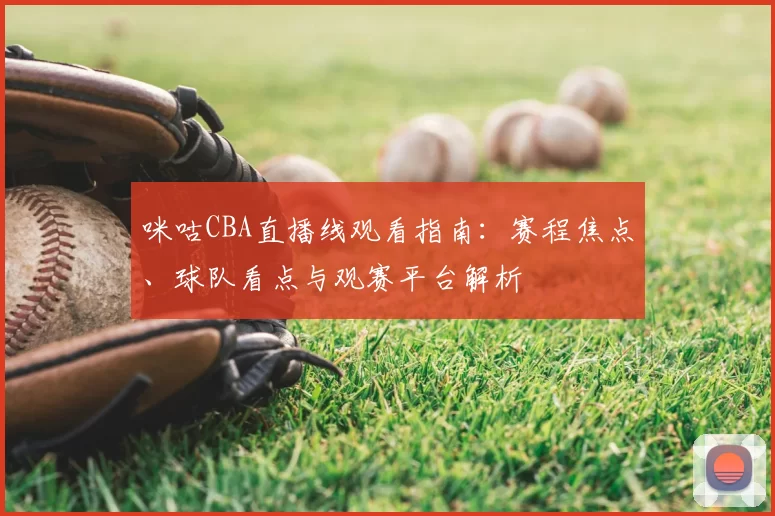 咪咕CBA直播线观看指南：赛程焦点、球队看点与观赛平台解析