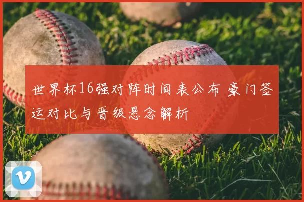 世界杯16强对阵时间表公布 豪门签运对比与晋级悬念解析
