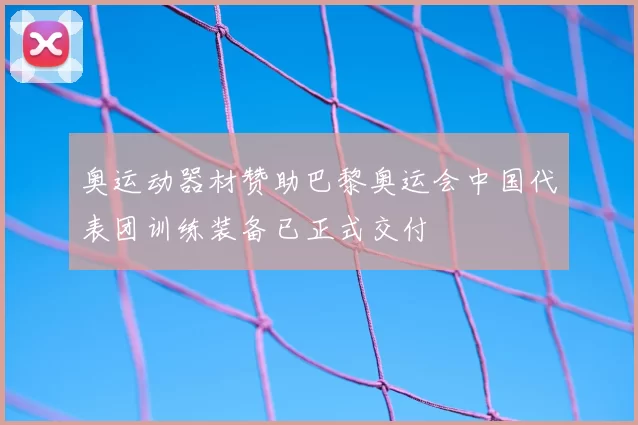 奥运动器材赞助巴黎奥运会中国代表团训练装备已正式交付