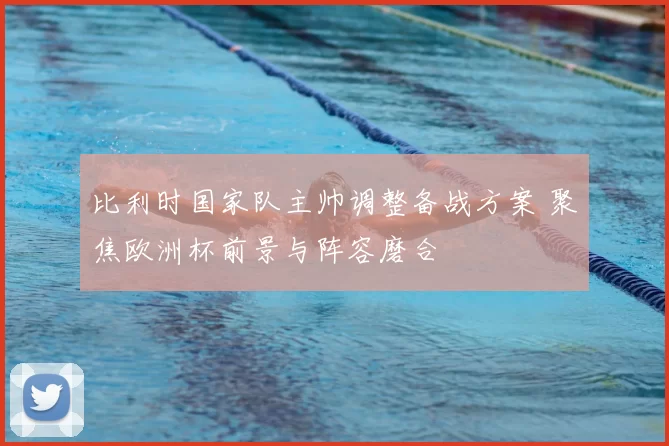 比利时国家队主帅调整备战方案 聚焦欧洲杯前景与阵容磨合