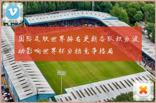 国际足联世界排名更新各队积分波动影响世界杯分档竞争格局