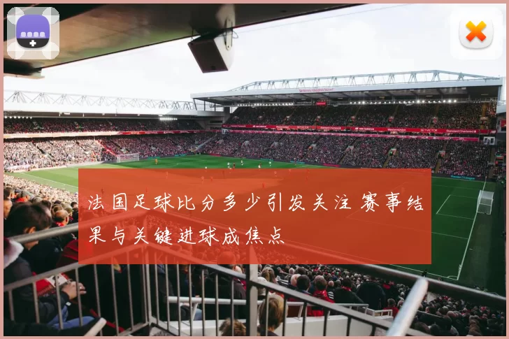 法国足球比分多少引发关注 赛事结果与关键进球成焦点