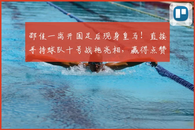 邵佳一离开国足后现身皇马！直接手持球队十号战袍亮相，赢得点赞