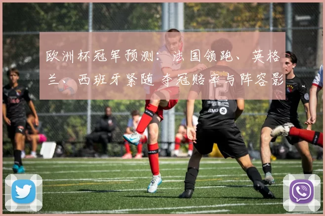 欧洲杯冠军预测：法国领跑、英格兰、西班牙紧随 夺冠赔率与阵容影响解读