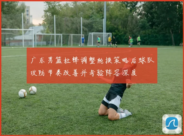 广东男篮杜锋调整轮换策略后球队攻防节奏改善并考验阵容深度