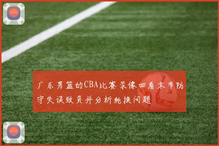 广东男篮的CBA比赛录像回看末节防守失误致负并分析轮换问题
