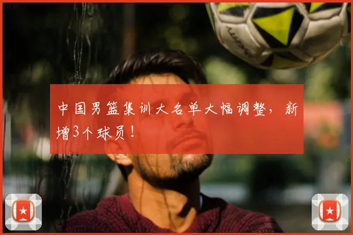 中国男篮集训大名单大幅调整，新增3个球员！