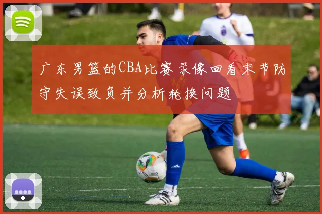 广东男篮的CBA比赛录像回看末节防守失误致负并分析轮换问题