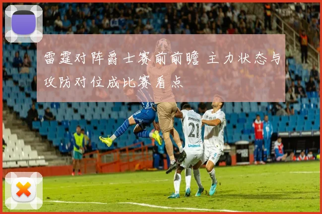 雷霆对阵爵士赛前前瞻 主力状态与攻防对位成比赛看点