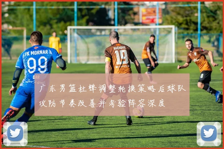 广东男篮杜锋调整轮换策略后球队攻防节奏改善并考验阵容深度