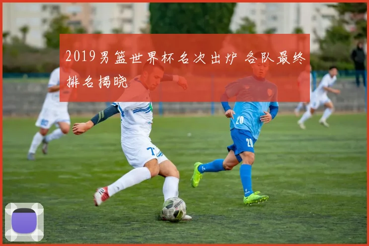 2019男篮世界杯名次出炉 各队最终排名揭晓