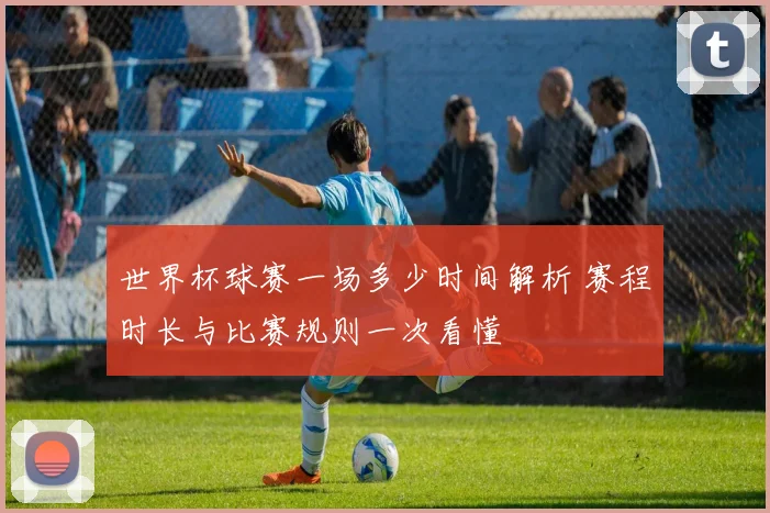 世界杯球赛一场多少时间解析 赛程时长与比赛规则一次看懂