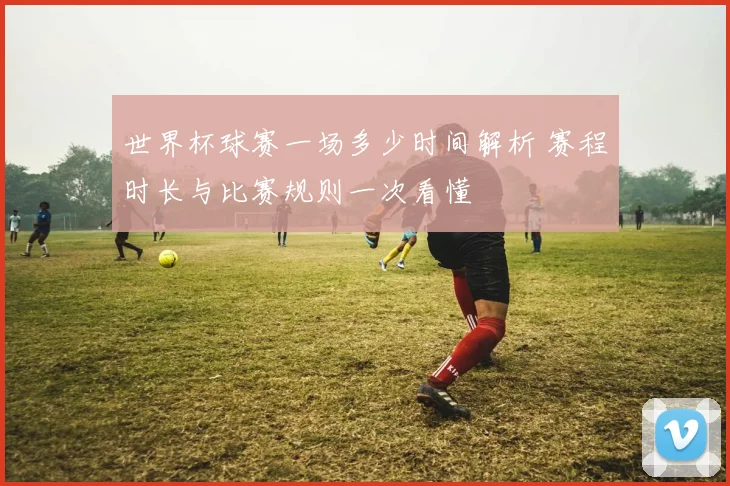 世界杯球赛一场多少时间解析 赛程时长与比赛规则一次看懂