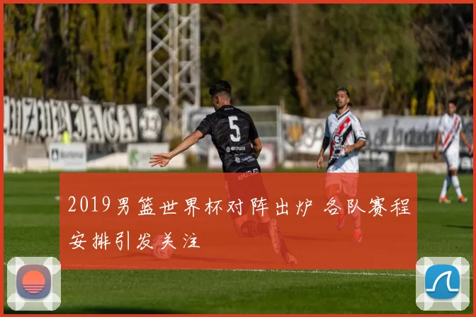 2019男篮世界杯对阵出炉 各队赛程安排引发关注